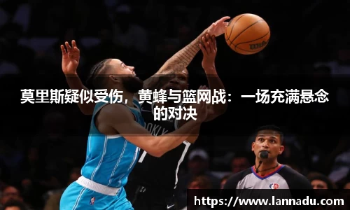 莫里斯疑似受伤，黄蜂与篮网战：一场充满悬念的对决