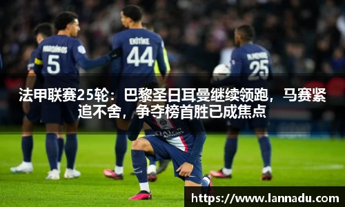 法甲联赛25轮：巴黎圣日耳曼继续领跑，马赛紧追不舍，争夺榜首胜已成焦点